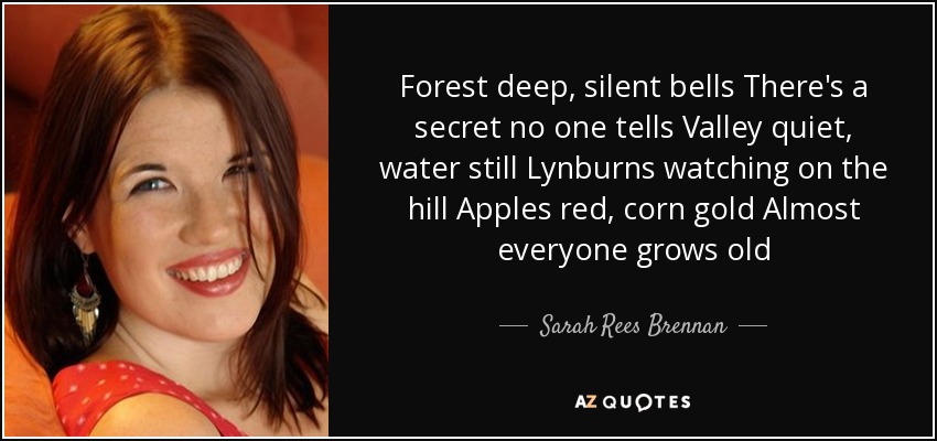 Forest deep, silent bells There's a secret no one tells Valley quiet, water still Lynburns watching on the hill Apples red, corn gold Almost everyone grows old - Sarah Rees Brennan
