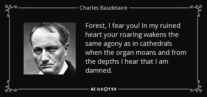 Forest, I fear you! In my ruined heart your roaring wakens the same agony as in cathedrals when the organ moans and from the depths I hear that I am damned. - Charles Baudelaire