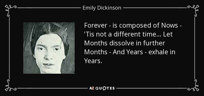 Forever - is composed of Nows - 'Tis not a different time... Let Months dissolve in further Months - And Years - exhale in Years. - Emily Dickinson
