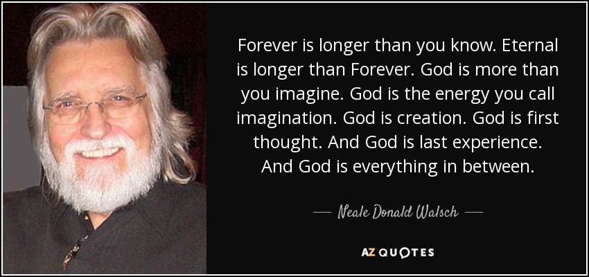 Forever is longer than you know. Eternal is longer than Forever. God is more than you imagine. God is the energy you call imagination. God is creation. God is first thought. And God is last experience. And God is everything in between. - Neale Donald Walsch