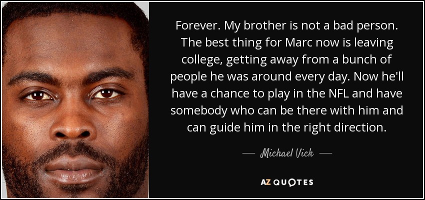 Forever. My brother is not a bad person. The best thing for Marc now is leaving college, getting away from a bunch of people he was around every day. Now he'll have a chance to play in the NFL and have somebody who can be there with him and can guide him in the right direction. - Michael Vick