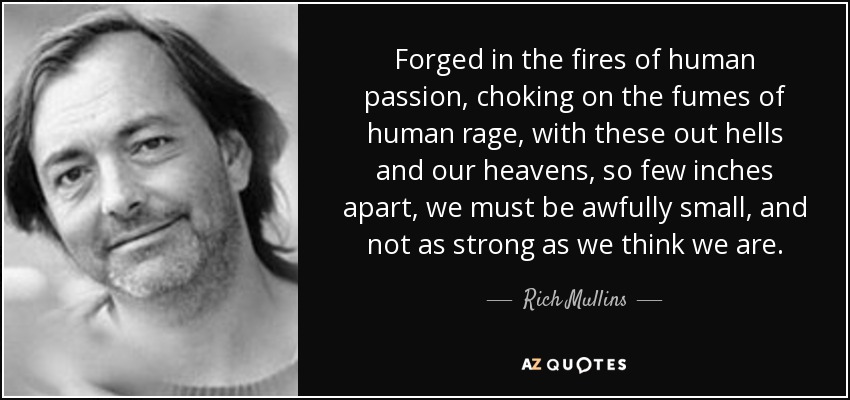 Forged in the fires of human passion, choking on the fumes of human rage, with these out hells and our heavens, so few inches apart, we must be awfully small, and not as strong as we think we are. - Rich Mullins