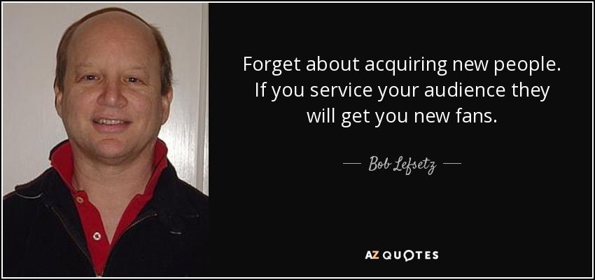 Forget about acquiring new people. If you service your audience they will get you new fans. - Bob Lefsetz