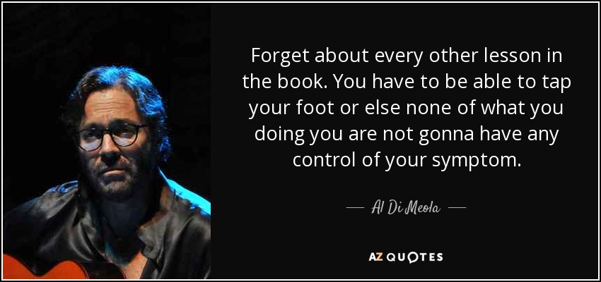 Forget about every other lesson in the book. You have to be able to tap your foot or else none of what you doing you are not gonna have any control of your symptom. - Al Di Meola