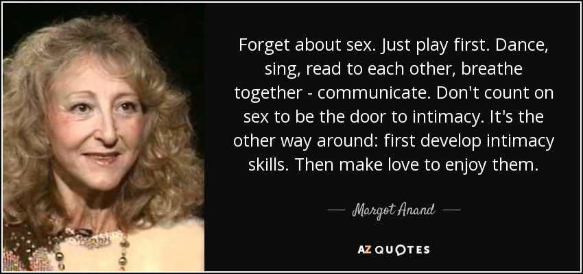 Forget about sex. Just play first. Dance, sing, read to each other, breathe together - communicate. Don't count on sex to be the door to intimacy. It's the other way around: first develop intimacy skills. Then make love to enjoy them. - Margot Anand