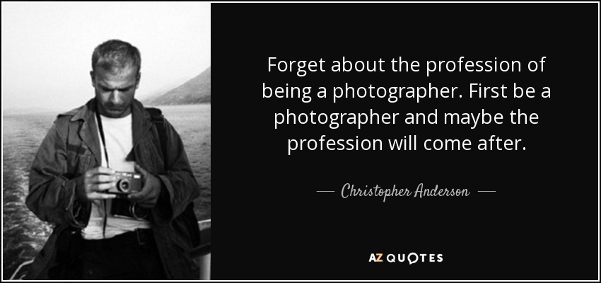 Forget about the profession of being a photographer. First be a photographer and maybe the profession will come after. - Christopher Anderson