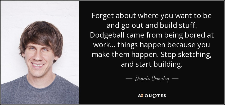 Forget about where you want to be and go out and build stuff. Dodgeball came from being bored at work... things happen because you make them happen. Stop sketching, and start building. - Dennis Crowley