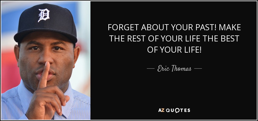 FORGET ABOUT YOUR PAST! MAKE THE REST OF YOUR LIFE THE BEST OF YOUR LIFE! - Eric Thomas