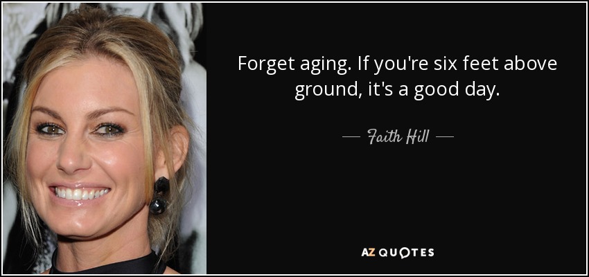 Forget aging. If you're six feet above ground, it's a good day. - Faith Hill