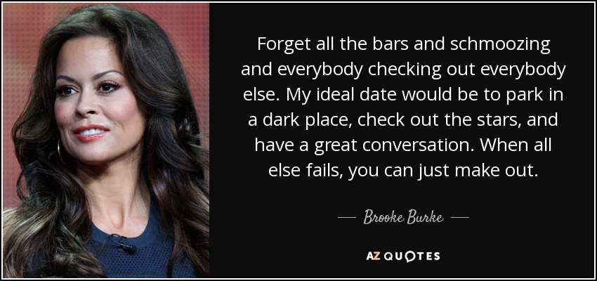 Forget all the bars and schmoozing and everybody checking out everybody else. My ideal date would be to park in a dark place, check out the stars, and have a great conversation. When all else fails, you can just make out. - Brooke Burke