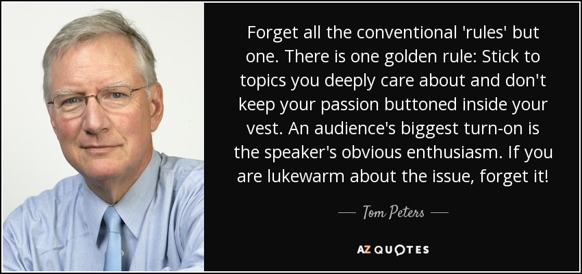 Forget all the conventional 'rules' but one. There is one golden rule: Stick to topics you deeply care about and don't keep your passion buttoned inside your vest. An audience's biggest turn-on is the speaker's obvious enthusiasm. If you are lukewarm about the issue, forget it! - Tom Peters
