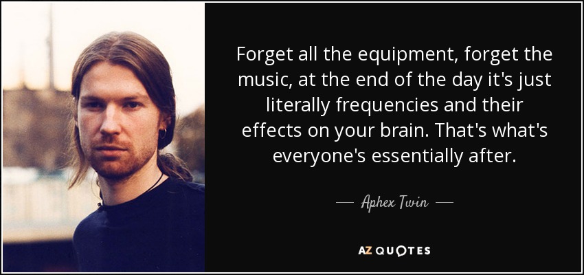 Forget all the equipment, forget the music, at the end of the day it's just literally frequencies and their effects on your brain. That's what's everyone's essentially after. - Aphex Twin