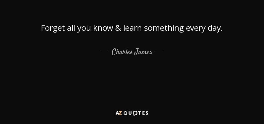 Forget all you know & learn something every day. - Charles James