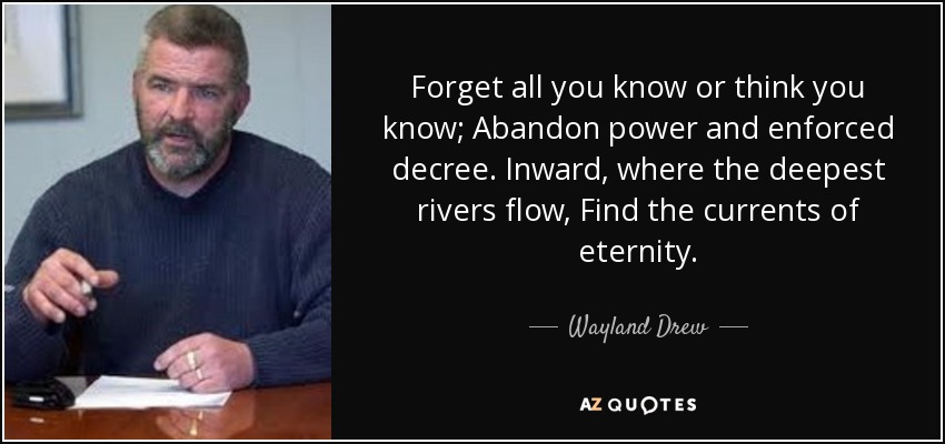 Forget all you know or think you know; Abandon power and enforced decree. Inward, where the deepest rivers flow, Find the currents of eternity. - Wayland Drew