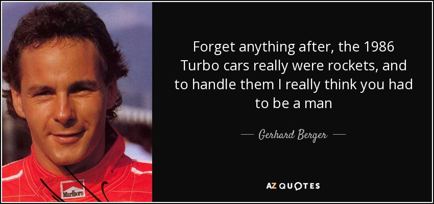 Forget anything after, the 1986 Turbo cars really were rockets, and to handle them I really think you had to be a man - Gerhard Berger