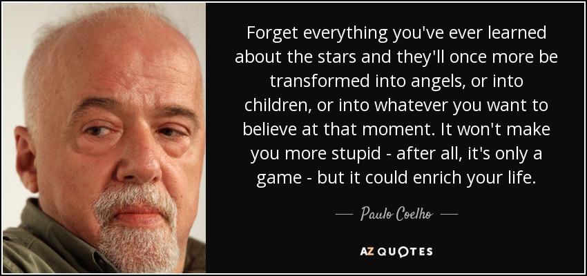 Forget everything you've ever learned about the stars and they'll once more be transformed into angels, or into children, or into whatever you want to believe at that moment. It won't make you more stupid - after all, it's only a game - but it could enrich your life. - Paulo Coelho