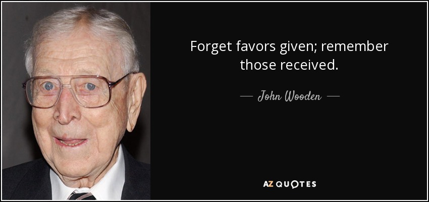 Forget favors given; remember those received. - John Wooden