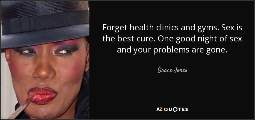Forget health clinics and gyms. Sex is the best cure. One good night of sex and your problems are gone. - Grace Jones