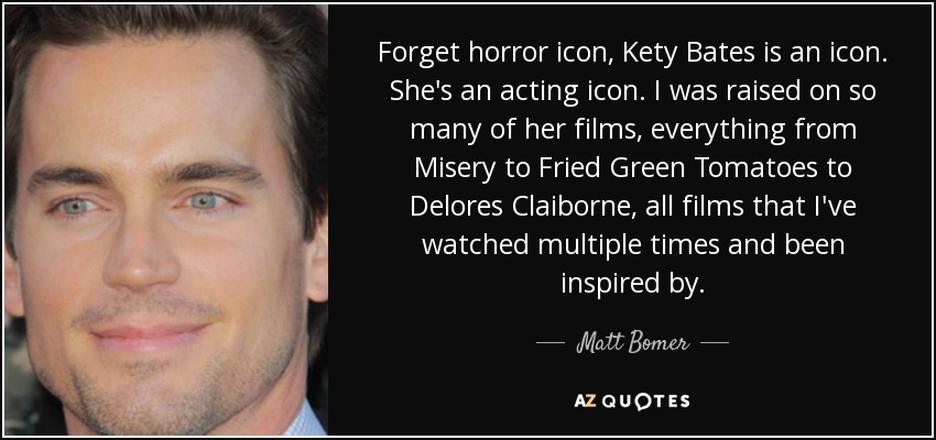 Forget horror icon, Kety Bates is an icon. She's an acting icon. I was raised on so many of her films, everything from Misery to Fried Green Tomatoes to Delores Claiborne, all films that I've watched multiple times and been inspired by. - Matt Bomer