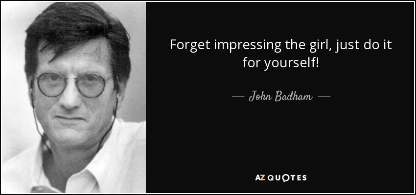 Forget impressing the girl, just do it for yourself! - John Badham