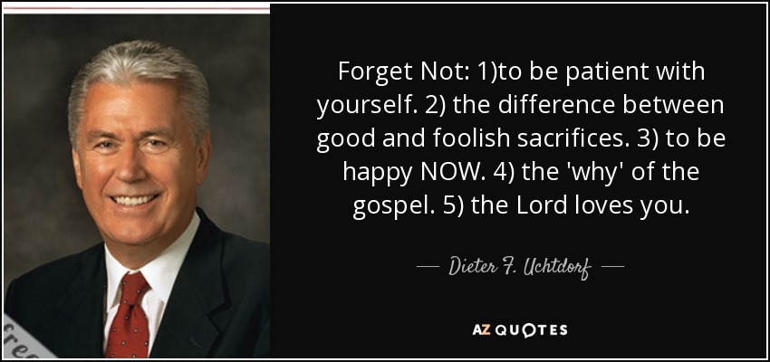 Forget Not: 1)to be patient with yourself. 2) the difference between good and foolish sacrifices. 3) to be happy NOW. 4) the 'why' of the gospel. 5) the Lord loves you. - Dieter F. Uchtdorf