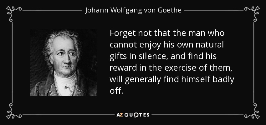 Forget not that the man who cannot enjoy his own natural gifts in silence, and find his reward in the exercise of them, will generally find himself badly off. - Johann Wolfgang von Goethe