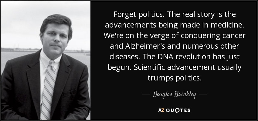 Forget politics. The real story is the advancements being made in medicine. We're on the verge of conquering cancer and Alzheimer's and numerous other diseases. The DNA revolution has just begun. Scientific advancement usually trumps politics. - Douglas Brinkley