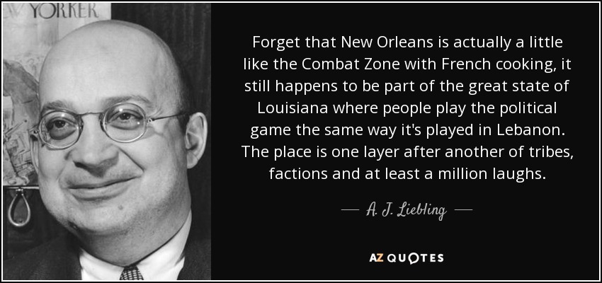 Forget that New Orleans is actually a little like the Combat Zone with French cooking, it still happens to be part of the great state of Louisiana where people play the political game the same way it's played in Lebanon. The place is one layer after another of tribes, factions and at least a million laughs. - A. J. Liebling