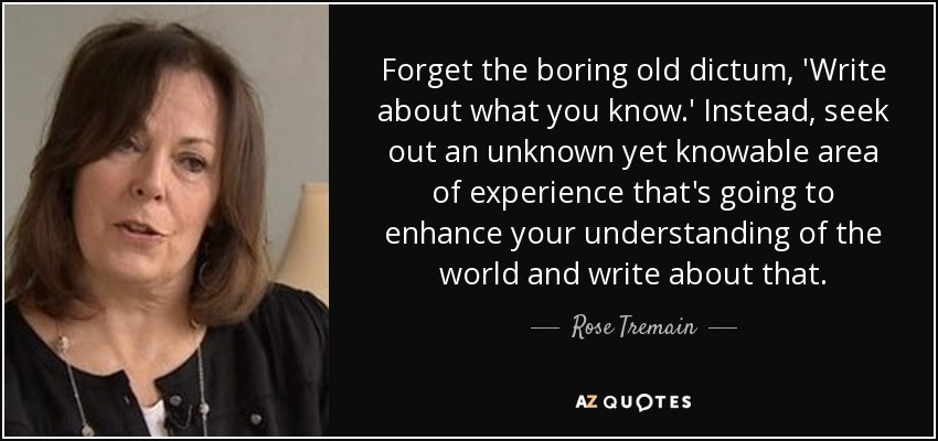 Forget the boring old dictum, 'Write about what you know.' Instead, seek out an unknown yet knowable area of experience that's going to enhance your understanding of the world and write about that. - Rose Tremain