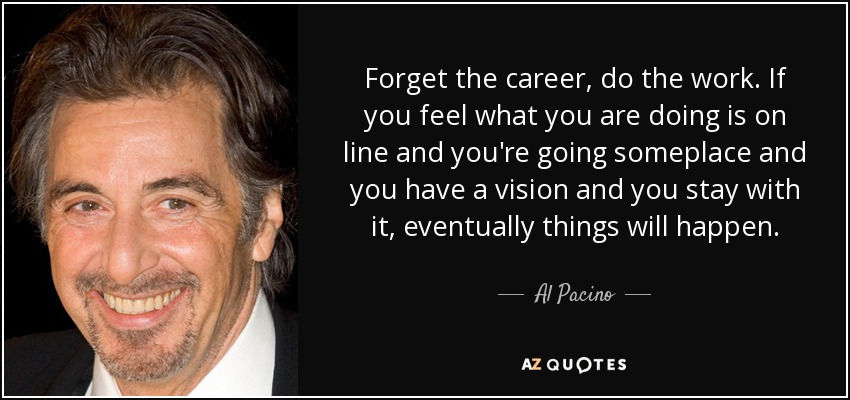 Forget the career, do the work. If you feel what you are doing is on line and you're going someplace and you have a vision and you stay with it, eventually things will happen. - Al Pacino