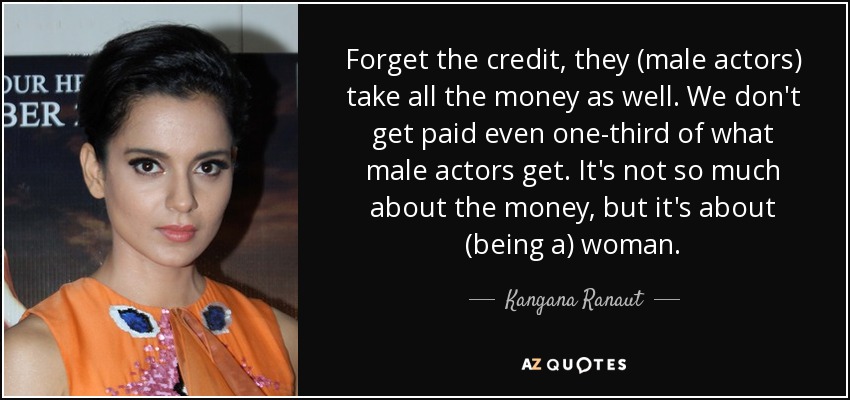 Forget the credit, they (male actors) take all the money as well. We don't get paid even one-third of what male actors get. It's not so much about the money, but it's about (being a) woman. - Kangana Ranaut