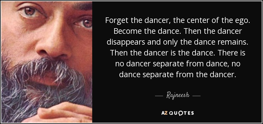 Forget the dancer, the center of the ego. Become the dance. Then the dancer disappears and only the dance remains. Then the dancer is the dance. There is no dancer separate from dance, no dance separate from the dancer. - Rajneesh
