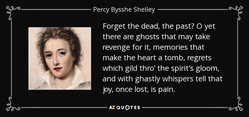 Forget the dead, the past? O yet there are ghosts that may take revenge for it, memories that make the heart a tomb, regrets which gild thro’ the spirit’s gloom, and with ghastly whispers tell that joy, once lost, is pain. - Percy Bysshe Shelley