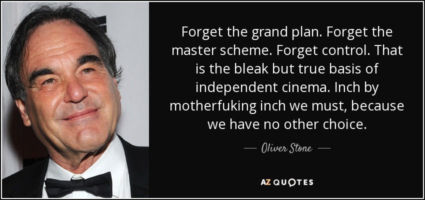 Forget the grand plan. Forget the master scheme. Forget control. That is the bleak but true basis of independent cinema. Inch by motherfuking inch we must, because we have no other choice. - Oliver Stone