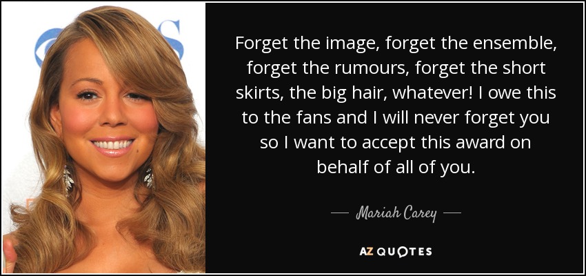 Forget the image, forget the ensemble, forget the rumours, forget the short skirts, the big hair, whatever! I owe this to the fans and I will never forget you so I want to accept this award on behalf of all of you. - Mariah Carey