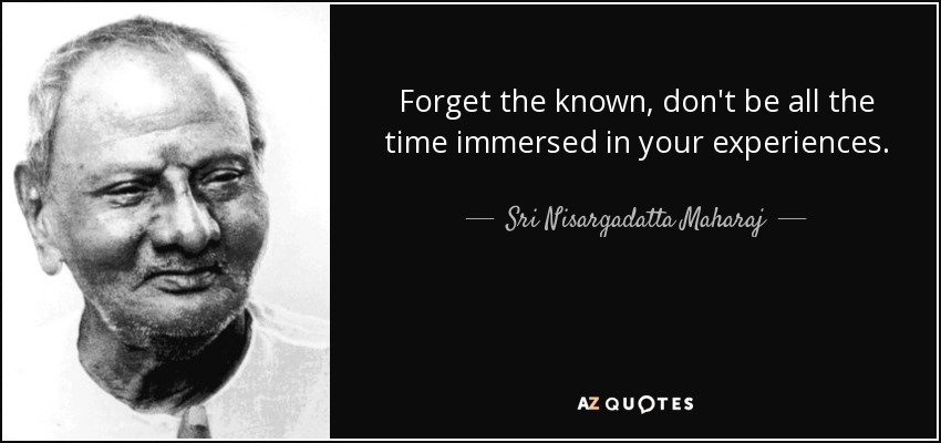 Forget the known, don't be all the time immersed in your experiences. - Sri Nisargadatta Maharaj