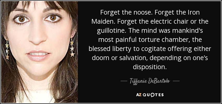 Forget the noose. Forget the Iron Maiden. Forget the electric chair or the guillotine. The mind was mankind's most painful torture chamber, the blessed liberty to cogitate offering either doom or salvation, depending on one's disposition. - Tiffanie DeBartolo