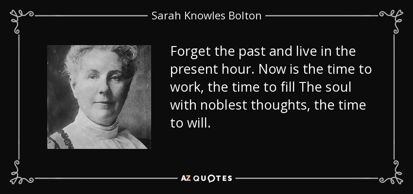 Forget the past and live in the present hour. Now is the time to work, the time to fill The soul with noblest thoughts, the time to will. - Sarah Knowles Bolton