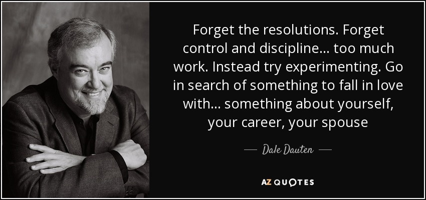 Forget the resolutions. Forget control and discipline... too much work. Instead try experimenting. Go in search of something to fall in love with... something about yourself, your career, your spouse - Dale Dauten