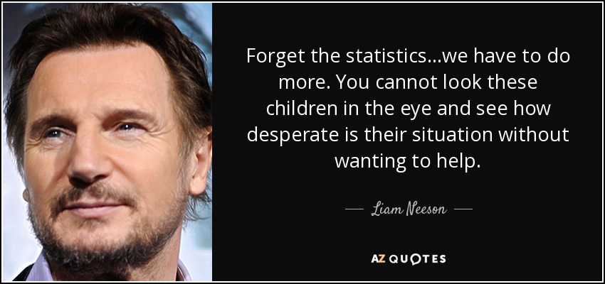 Forget the statistics...we have to do more. You cannot look these children in the eye and see how desperate is their situation without wanting to help. - Liam Neeson