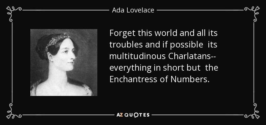 Forget this world and all its troubles and if possible its multitudinous Charlatans-- everything in short but the Enchantress of Numbers. - Ada Lovelace