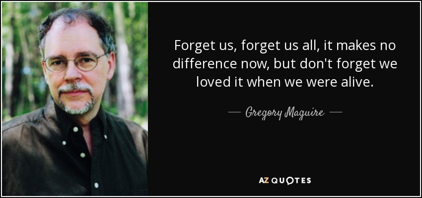 Forget us, forget us all, it makes no difference now, but don't forget we loved it when we were alive. - Gregory Maguire