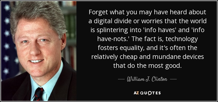 Forget what you may have heard about a digital divide or worries that the world is splintering into 'info haves' and 'info have-nots.' The fact is, technology fosters equality, and it's often the relatively cheap and mundane devices that do the most good. - William J. Clinton