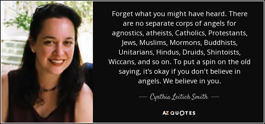 Forget what you might have heard. There are no separate corps of angels for agnostics, atheists, Catholics, Protestants, Jews, Muslims, Mormons, Buddhists, Unitarians, Hindus, Druids, Shintoists, Wiccans, and so on. To put a spin on the old saying, it's okay if you don't believe in angels. We believe in you. - Cynthia Leitich Smith