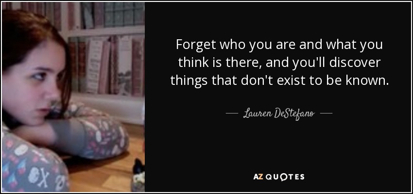 Forget who you are and what you think is there, and you'll discover things that don't exist to be known. - Lauren DeStefano