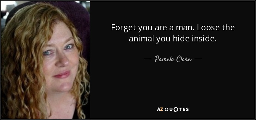 Forget you are a man. Loose the animal you hide inside. - Pamela Clare