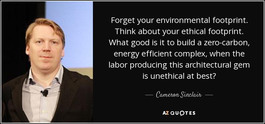 Forget your environmental footprint. Think about your ethical footprint. What good is it to build a zero-carbon, energy efficient complex, when the labor producing this architectural gem is unethical at best? - Cameron Sinclair