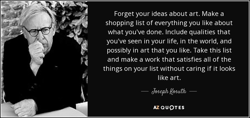 Forget your ideas about art. Make a shopping list of everything you like about what you've done. Include qualities that you've seen in your life, in the world, and possibly in art that you like. Take this list and make a work that satisfies all of the things on your list without caring if it looks like art. - Joseph Kosuth