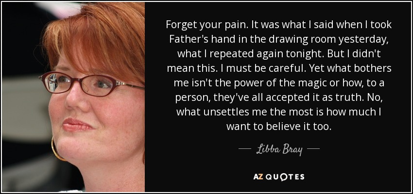 Forget your pain. It was what I said when I took Father's hand in the drawing room yesterday, what I repeated again tonight. But I didn't mean this. I must be careful. Yet what bothers me isn't the power of the magic or how, to a person, they've all accepted it as truth. No, what unsettles me the most is how much I want to believe it too. - Libba Bray