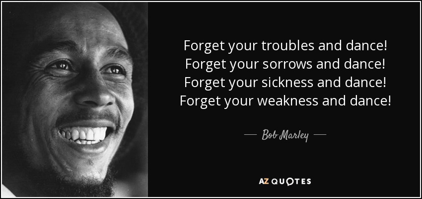 Forget your troubles and dance! Forget your sorrows and dance! Forget your sickness and dance! Forget your weakness and dance! - Bob Marley